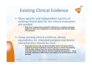Existing Clinical Evidence
• More specific and independent sources of
existing clinical data for the clinical evaluation
are needed:
″ Data from independent scientific institutions or medical societies
based on their own collections of clinical data shall also be taken
into account.

• Using existing clinical evidence, device
equivalence on intended purpose and device
characteristics should be clear:
″ Equivalence can only be demonstrated when the device that is
subject to clinical evaluation and the device to which the existing
clinical data relates have the same intended purpose and …
characteristics of the devices and the medical procedures … not a
clinically significant difference in the safety and performance of the
devices.
05 Jan 2014

ACS Premarket Clinical Evaluation

6

 