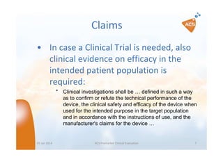 Claims
• In case a Clinical Trial is needed, also
clinical evidence on efficacy in the
intended patient population is
required:
″ Clinical investigations shall be … defined in such a way
as to confirm or refute the technical performance of the
device, the clinical safety and efficacy of the device when
used for the intended purpose in the target population
and in accordance with the instructions of use, and the
manufacturer's claims for the device …

05 Jan 2014

ACS Premarket Clinical Evaluation

7

 