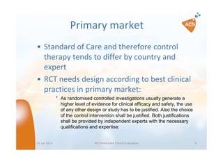 Primary market
• Standard of Care and therefore control
therapy tends to differ by country and
expert
• RCT needs design according to best clinical
practices in primary market:
″ As randomised controlled investigations usually generate a
higher level of evidence for clinical efficacy and safety, the use
of any other design or study has to be justified. Also the choice
of the control intervention shall be justified. Both justifications
shall be provided by independent experts with the necessary
qualifications and expertise.

05 Jan 2014

ACS Premarket Clinical Evaluation

8

 