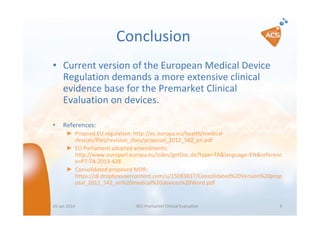 Conclusion
• Current version of the European Medical Device
Regulation demands a more extensive clinical
evidence base for the Premarket Clinical
Evaluation on devices.
•

References:
► Propsed EU regulation: http://ec.europa.eu/health/medicaldevices/files/revision_docs/proposal_2012_542_en.pdf
► EU Parliament adopted amendments:
http://www.europarl.europa.eu/sides/getDoc.do?type=TA&language=EN&referenc
e=P7-TA-2013-428
► Consolidated proposed MDR:
https://dl.dropboxusercontent.com/u/15083837/Consolidated%20Version%20prop
osal_2012_542_en%20medical%20devices%20Word.pdf

05 Jan 2014

ACS Premarket Clinical Evaluation

9

 