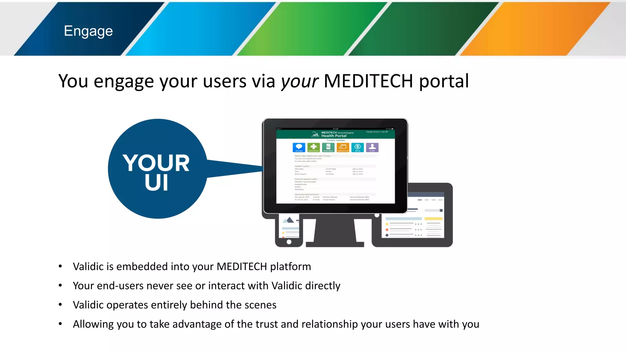 Engage
You engage your users via your MEDITECH portal
• Validic is embedded into your MEDITECH platform
• Your end-users never see or interact with Validic directly
• Validic operates entirely behind the scenes
• Allowing you to take advantage of the trust and relationship your users have with you
 