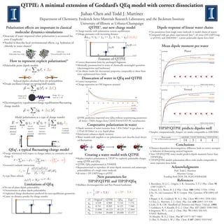 QTPIE: A minimal extension of Goddard’s QEq model with correct dissociation
                                                                                                     Jiahao Chen and Todd J. Martínez
                          Department of Chemistry, Frederick Seitz Materials Research Laboratory, and the Beckman Institute
                                                       University of Illinois at Urbana-Champaign
                                                                           5
                                                                                                                    Dipole response of linear water chains
                                                                QTPIE , our new charge model
   Polarization eﬀects are important in classical
                                                  • Charge-transfer with polarization current equilibration
         molecular dynamics simulations                                                                     • Use parameters from single water molecule to model chains of waters
                                                  • Voltage attenuates with increasing distance                                                                                                    • Compared with gas phase experimental data10, ab initio (DF-LMP2/aug-
• Structure of water improved when polarization is accounted for,
                                                                                                                                                                                                     cc-pVDZ), and AMOEBA11, a point polarizable dipole force ﬁeld
  even if implicitly1                                                                                    voltage

• Needed to describe local environmental eﬀects, e.g. hydration of
                                                                                                                                                                                                                        Mean dipole moment per water
  chloride in water clusters2                                                                                                                                       η2
                                                                                                                                                                                                              2.6
                                                                                                                                                                                                                                                                          Planar
                                                                                                                                                                                                                        ( /N)/Debye
                                                                                                                                            η2
                                                                         OPLS/AA
            OPLS/FQ
                                                                   Non-polarizable force ﬁeld
       Polarizable force ﬁeld                                                                                                                                                                                 2.5
                                                                                                                                                                                  distance                                                                                                                                   AMOEBA
                                                                                                                                                                                                                                                                                   DF-LMP2/aug-cc-pVDZ
                                                                                                                                     Features of QTPIE                                                        2.4
                                                                                                                                                                                                                                                                                                                           TIP3P/QTPIE
                                                                                         3
        How to represent explicit polarization?                                                                                                                                                                         TIP3P

                                                                                                • Correct dissociation limit for uncharged fragments                                                                                                                                                                        TIP3P/QEq
                                                                                                                                                                                                              2.3

                                                                                                • Minimally parameterized in terms of chemically meaningful quantities
• Polarizable point dipole models
                                                                                                  (electronegativites and hardnesses)                                                                         2.2



                                                                                                • Can obtain results for electrostatic properties comparable to those from                                    2.1

                                                                                                  more sophisticated force ﬁelds
                         +q, α1                                   -q, α2                                                                                                                                      2.0

                                                                                                      Dissocation of water in QEq and QTPIE
             Induced dipoles calculated from site polarizabilities                              • Correct asymptotics                                                                                         1.9

                                                                                                                                                                                                                                          gas phase (experimental)
• Drude oscillator/charge-on-spring/shell models                                                • Charge separation on OH fragment retained                                                                                                                                                              Number of water molecules, N
                                                                                                                                                                                                              1.8
                                                                                                                                                                                                                    0                 5               10             15      20            25            30           35             40
                                                                                                            1.0
                                                                                                                        q/e
                                                                                                                                                                                                                                                                          Twisted
                                                                                                                                                                                                              2.6
                                                                                                                                                                                                                        ( /N)/Debye


                                                                                                                                                                                                              2.5
                                                                                                            0.5                                                                                                                                                                                                              AMOEBA
                                                                                                                                                                                                                                                                                  DF-LMP2/aug-cc-pVDZ
                                                                     charge -Q >> q
                    charge q+Q
                                                                      mass m << M                                                                                                      R/Å
                     mass M-m                                                                                                                                                                                 2.4
                                                                                                                                                                                                                                                                                                                           TIP3P/QTPIE
                                                                                                                                                                                                                        TIP3P
                                                spring k                                                    0.0
                                                                                                                                                                                                                                                                                                                            TIP3P/QEq
• Electronegativity equalization/charge equilibration/ﬂuctuating-                                                                                                                                             2.3
                                                                                                                  0.5         1.0   1.5   2.0     2.5   3.0   3.5   4.0   4.5    5.0         5.5


  charge models                                                                                                                                                                 QTPIE
                                                                                                                                                                                                              2.2

                                                                                                                                                                                ab initio
                                                                                                           -0.5
                                                                                                                                                                                 QEq                          2.1




                                                                                                                                                                                                              2.0
                                                                                                           -1.0
               Model polarization as a type of charge transfer                                   QTPIE prediction improved over QEq without reoptimizing parameters
                                                                                                                                                                                                              1.9
                                                                                                  ab initio = DMA charges from CASSCF(6/4)/STO-3G wavefunction                                                                            gas phase (experimental)
                                                                                                                                                                                                                                                                                                         Number of water molecules, N

                                                                                                              Cooperative polarization in water                                                               1.8
                                                                                                                                                                                                                    0                 5               10             15      20            25            30           35             40
                                                chemical
                                   electro-
        atoms in
                                                                                                                                                                                        TIP3P/QTPIE predicts dipoles well
                                                                                                • Dipole moment of water increases from 1.854 Debye6 in gas phase to
                                                hardness                           screened
                                  negativity
        molecule
                                                                                   Coulomb        2.95±0.20 Debye7 at r.t.p. liquid phase
                                                (inverse)
                                   electric
       electrical                                                                                                                                                             • Simpler, computationally cheaper, yet results comparable to AMOEBA
                                                                                  interaction
                                               capacitance
                                  potential                                                     • Polarization enhances dipole moment
        circuits
                                                                                                • Water models with implicit or no polarization can’t describe local electri-               Water model             AMOEBA TIP3P TIP3P/QEq TIP3P/QTPIE
                                    η1
                                                                                                                                                                                   No. of electrostatics parameters
                                                                                                                                                                                                                     14 3            4          4
                                                                                                  cal ﬂuctuations
                                                                            χ2
                                                                       η2
                                                                                                                                                                                                                                                           Conclusions
                                                                            0V
                                                                                                                                                                                                   • Distance-dependent electronegativity diﬀerence leads to correct asympot-
                4
      QEq , a typical ﬂuctuating-charge model                                                                                                                                                        ic behavior of dissociating neutral fragments
• Energy minimized with respect to charges subject to constraint on total                                                                                                                          • New TIP3P/QTPIE water model predicts dipole moments better than
                                                                                                         Creating a water model with QTPIE
  charge Q                                                                                                                                                                                           TIP3P/QEq
                                                                                                • Replace implicit polarization in TIP3P8 by explicitly polarizable charges
                                                                                                                                                                                                   • TIP3P/QTPIE models polarization eﬀects with results comparable to
                                                                                                  using QTPIE and QEq
                                                                                                                                                                                                     more expensive force ﬁelds
                                                                                                • QTPIE, QEq implemented in TINKER
• Screened Coulomb interactions
                                                                                                                                                                                                                                                Acknowledgments
                                                                                                • Reparameterized to reproduce ab initio dipole moments and anisotropic
                                                                                                  polarizabilities of a single water molecule                                                                                         Prof. Todd J. Martínez
                                                                                                • ab initio = DF-LMP2/aug-cc-pVDZ                                                                                                        Martínez Group
• s-type Slater orbitals                                                                                               New parameters for                                                                                   Funding from DOE DE-FG02-05ER46260
                                                                                                                                                                                                                                                             References
                                                                                                                  TIP3P/QTPIE and TIP3P/QEq
                            Limitations of QEq                                                                                                                                                     1. Berendsen, H. J. C.; Grigera, J. R.; Straatsma, T. P. J. Phys. Chem. 91
                                                                                                • Mulliken electronegativities and Parr-Pearson hardnesses
                                                                                                                                                                                                    (1987) 6269-71.
• No out-of-plane dipole polarizability
                                                                                                                                                                                                   2. Stuart, S. J.; Berne, B. J. J. Phys. Chem. 100 (1996) 11934 -11943.
• Overestimates in-plane dipole polarizability
                                                                                                                                                                                                   3. Yu, H.; van Gunsteren, W. F. Comput. Phys. Commun. 172 (2005) 69-
• Unphysical charge distributions predicted for non-equilibrium geometries
                                                                                                                                                                                                    85.
• Cause: no distance penalty for charge transfer
                                                                                                                                                                                                   4. Rappé, A. K.; Goddard, W. A. J. Phys. Chem. 95 (1991) 3358-3363.
                                                                                                                                Original4                                  Expt.9
                                                                                                                  eV                             QTPIE         QEq
                                                                                                                                                                                                   5. Chen, J.; Martínez, T. J. Chem. Phys. Lett. 438 (2007) 315-320.
                                                                                                                                  4.528           4.960        5.116        7.176
                                                                                                                  χH
                                                                                                                                                                                                   6. Lide, D. R. CRC Handbook of Chemistry and Physics, 73rd ed., 1992.
                                    η2                       η2
                                                                                                                                  8.741           8.285        8.125        7.540
                                                                                                                  χO
                                                                                                                                                                                                   7. Gubskaya, A. V.;Kusalik, P. G. J. Chem. Phys. 117 (2002) 5290-5302.
                                                                                                                                 13.890          10.125       10.125       12.844
                                                                                                                  ηH                                                                               8. Jorgensen, W. L.; et al., J. Chem. Phys. 79 (1983) 926-935.
                                                                                                                                 13.364          20.680       20.680       12.157
                                                                                                                  ηO
                                                                            distance
                                                                                                                                                                                                   9. NIST Webbook.
                                                                                                                                                                                                   10. Murphy, W. F. J. Chem. Phys. 67 (1977) 5877-5882.
                                                                                                                                                                                                   11. Ren, P.; Ponder, J. W. J. Phys. Chem. B 107 (2003) 5933-5947.