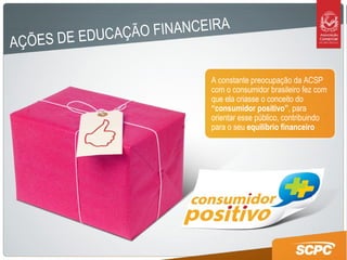 AÇÕES DE EDUCAÇÃO FINANCEIRA A constante preocupação da ACSP com o consumidor brasileiro fez com que ela criasse o conceito do  “consumidor positivo” , para orientar esse público, contribuindo para o seu  equilíbrio financeiro 