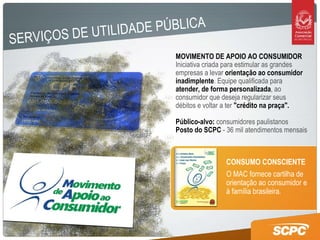 MOVIMENTO DE APOIO AO CONSUMIDOR Iniciativa criada para estimular as grandes empresas a levar  orientação ao consumidor inadimplente . Equipe qualificada para  atender, de forma personalizada , ao consumidor que deseja regularizar seus  débitos e voltar a ter  "crédito na praça".   Público-alvo:  consumidores paulistanos Posto do SCPC  - 36 mil atendimentos mensais O MAC fornece cartilha de orientação ao consumidor e à família brasileira.  CONSUMO CONSCIENTE SERVIÇOS DE UTILIDADE PÚBLICA 