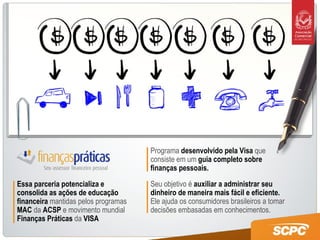 Programa  desenvolvido pela Visa  que consiste em um  guia completo sobre finanças pessoais.  Seu objetivo é  auxiliar a administrar seu dinheiro de maneira mais fácil e eficiente.  Ele ajuda os consumidores brasileiros a tomar decisões embasadas em conhecimentos. Essa parceria potencializa e consolida as ações de educação financeira  mantidas pelos programas  MAC  da  ACSP  e movimento mundial   Finanças Práticas  da  VISA 