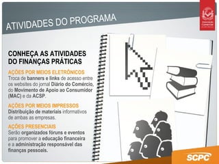 ATIVIDADES DO PROGRAMA CONHEÇA AS ATIVIDADES DO FINANÇAS PRÁTICAS  AÇÕES POR MEIOS ELETRÔNICOS Troca de  banners e links  de acesso entre os websites do jornal  Diário do Comércio,  do  Movimento de Apoio ao Consumidor (MAC)  e da  ACSP . AÇÕES PRESENCIAIS Serão  organizados fóruns e eventos  para promover a  educação financeira  e a  administração responsável das finanças pessoais. AÇÕES POR MEIOS IMPRESSOS Distribuição de materiais  informativos de ambas as empresas.  