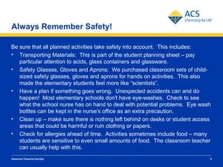 Always Remember Safety!

Be sure that all planned activities take safety into account. This includes:
• Transporting Materials: This is part of the student planning sheet – pay
   particular attention to acids, glass containers and glassware.
• Safety Glasses, Gloves and Aprons: We purchased classroom sets of child-
   sized safety glasses, gloves and aprons for hands on activities. This also
   made the elementary students feel more like “scientists”.
• Have a plan if something goes wrong. Unexpected accidents can and do
   happen! Most elementary schools don't have eye-washes. Check to see
   what the school nurse has on hand to deal with potential problems. Eye wash
   bottles can be kept in the nurse's office as an extra precaution.
• Clean up – make sure there is nothing left behind on desks or student access
   areas that could be harmful or ruin clothing or papers.
• Check for allergies ahead of time. Activities sometimes include food – many
   students are sensitive to even small amounts of food. The classroom teacher
   can usually help with this.
American Chemical Society                                                    5
 