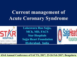 Current management of
Acute Coronary Syndrome
Lokeswara Rao Sajja,
MCh, MD, FACS
Star Hospitals
Sajja Heart Foundation
Hyderabad, India
63rd Annual Conference of IACTS, 2017, 23-26 Feb 2017, Bengaluru
 