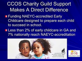 CCOS Charity Guild Support
 Makes A Direct Difference
Funding NAEYC-accredited Early
Childcare designed to prepare each child
to succeed in school.
Less than 2% of early childcare in GA and
7% nationally reach NAEYC-accreditation
 