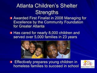 Atlanta Children’s Shelter
         Strengths
Awarded First Finalist in 2008 Managing for
Excellence by the Community Foundation
for Greater Atlanta
Has cared for nearly 8,000 children and
served over 5,000 families in 23 years




Effectively prepares young children in
homeless families to succeed in school
 