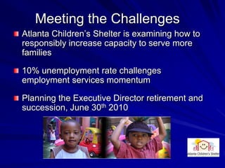 Meeting the Challenges
Atlanta Children’s Shelter is examining how to
responsibly increase capacity to serve more
families

10% unemployment rate challenges
employment services momentum

Planning the Executive Director retirement and
succession, June 30th 2010
 