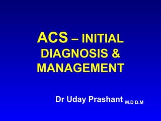 ACS – INITIAL
DIAGNOSIS &
MANAGEMENT
Dr Uday Prashant M.D D.M

 