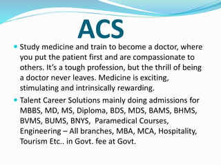 ACS
 Study medicine and train to become a doctor, where
you put the patient first and are compassionate to
others. It’s a tough profession, but the thrill of being
a doctor never leaves. Medicine is exciting,
stimulating and intrinsically rewarding.
 Talent Career Solutions mainly doing admissions for
MBBS, MD, MS, Diploma, BDS, MDS, BAMS, BHMS,
BVMS, BUMS, BNYS, Paramedical Courses,
Engineering – All branches, MBA, MCA, Hospitality,
Tourism Etc.. in Govt. fee at Govt.
 