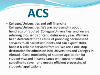 ACS
 Colleges/Universities and self financing
Colleges/Universities. We are representing about
hundreds of reputed Colleges/Universities and we are
referring thousands of candidates every year. We have
been dedicated to the cause of providing personalized
services to all parents/students and can expect 100%
honest & reliable services from us. We are a one stop
destination for admission into Universities and Colleges in
Abroad. Close monitoring of student application for
student visa and in compliance with governmental
guideline to save and ensure efficient processing of
students’ applications
 