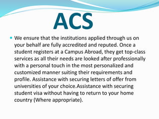 ACS
 We ensure that the institutions applied through us on
your behalf are fully accredited and reputed. Once a
student registers at a Campus Abroad, they get top-class
services as all their needs are looked after professionally
with a personal touch in the most personalized and
customized manner suiting their requirements and
profile. Assistance with securing letters of offer from
universities of your choice.Assistance with securing
student visa without having to return to your home
country (Where appropriate).
 