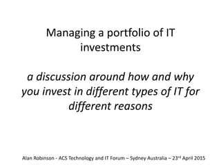 Managing a portfolio of IT
investments
a discussion around how and why
you invest in different types of IT for
different reasons
Alan Robinson - ACS Technology and IT Forum – Sydney Australia – 23rd April 2015
 