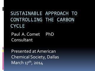 SUSTAINABLE APPROACH TO
CONTROLLING THE CARBON
CYCLE
Paul A. Comet PhD
Consultant
Presented at American
Chemical Society, Dallas
March 17th, 2014
 