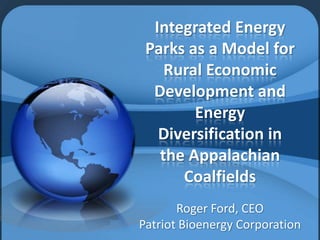 Integrated Energy
Parks as a Model for
Rural Economic
Development and
Energy
Diversification in
the Appalachian
Coalfields
Roger Ford, CEO
Patriot Bioenergy Corporation

 