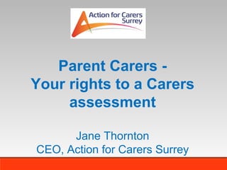 Parent Carers Your rights to a Carers
assessment
Jane Thornton
CEO, Action for Carers Surrey

 