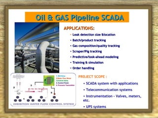 Oil & GAS Pipeline SCADA
APPLICATIONS:
• Leak detection size &location
• Batch/product tracking
• Gas composition/quality tracking
• Scraper/Pig tracking
• Predictive/look-ahead modeling
• Training & simulation
• Order handling

PROJECT SCOPE :
• SCADA system with applications
• Telecommunication systems
• Instrumentation - Valves, meters,
etc.
• UPS systems

 