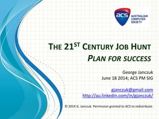THE 21ST CENTURY JOB HUNT
PLAN FOR SUCCESS
George Janczuk
June 18 2014; ACS PM SIG
gjanczuk@gmail.com
http://au.linkedin.com/in/gjanczuk/
© 2014 G. Janczuk. Permission granted to ACS to redistribute.
 