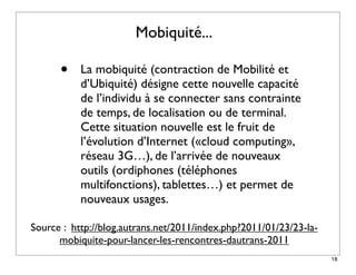 Mobiquité...

      •    La mobiquité (contraction de Mobilité et
           d’Ubiquité) désigne cette nouvelle capacité
           de l’individu à se connecter sans contrainte
           de temps, de localisation ou de terminal.
           Cette situation nouvelle est le fruit de
           l’évolution d’Internet («cloud computing»,
           réseau 3G…), de l’arrivée de nouveaux
           outils (ordiphones (téléphones
           multifonctions), tablettes…) et permet de
           nouveaux usages.  

Source : http://blog.autrans.net/2011/index.php?2011/01/23/23-la-
      mobiquite-pour-lancer-les-rencontres-dautrans-2011
                                                                    18
 