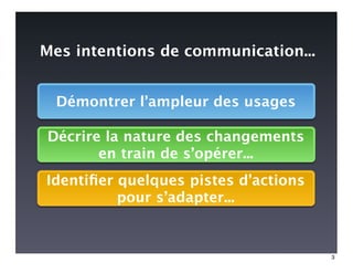 Mes intentions de communication...


  Démontrer l’ampleur des usages

Décrire la nature des changements
       en train de s’opérer...
Identiﬁer quelques pistes d’actions
          pour s’adapter...


                                      3
 