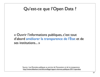 Qu’est-ce que l’Open Data ?




« Ouvrir l’informations publiques, c’est tout
d’abord améliorer la transparence de l’État et de
ses institutions... »




      Source : Les Données publiques au service de l’Innovation et de la transparence
      http://www.slideshare.net/siliconvillage/rapport-donnes-publiques-2011-opendata
                                                                                        57
 