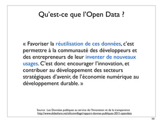 Qu’est-ce que l’Open Data ?


« Favoriser la réutilisation de ces données, c’est
permettre à la communauté des développeurs et
des entrepreneurs de leur inventer de nouveaux
usages. C’est donc encourager l’innovation, et
contribuer au développement des secteurs
stratégiques d’avenir, de l’économie numérique au
développement durable. »



      Source : Les Données publiques au service de l’Innovation et de la transparence
      http://www.slideshare.net/siliconvillage/rapport-donnes-publiques-2011-opendata
                                                                                        59
 
