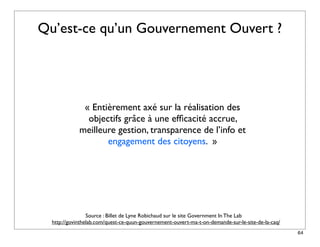 Qu’est-ce qu’un Gouvernement Ouvert ?




              « Entièrement axé sur la réalisation des
               objectifs grâce à une efﬁcacité accrue,
             meilleure gestion, transparence de l’info et
                    engagement des citoyens. »




                 Source : Billet de Lyne Robichaud sur le site Government In The Lab
  http://govinthelab.com/quest-ce-quun-gouvernement-ouvert-ma-t-on-demande-sur-le-site-de-la-caq/
                                                                                                    64
 