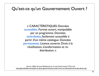 Qu’est-ce qu’un Gouvernement Ouvert ?


              « CARACTÉRISTIQUES: Données
            accessibles. Format ouvert, manipulable
                  par un programme. Données
              centralisées, facilement accessible à
             partir d’un même catalogue. Données
           permanentes. Licence ouverte. Droit à la
               réutilisation, transformation et re-
                           distribution. »




                 Source : Billet de Lyne Robichaud sur le site Government In The Lab
  http://govinthelab.com/quest-ce-quun-gouvernement-ouvert-ma-t-on-demande-sur-le-site-de-la-caq/
                                                                                                    65
 