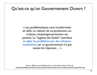 Qu’est-ce qu’un Gouvernement Ouvert ?



            « Les problématiques sont transformées
           en déﬁs. La relation de co-production co-
               création citoyen/gouvernement est
           positive. La "sagesse des foules" contribue
            à régler les problèmes par des solutions
           inattendues, car un gouvernement n’a pas
                     toutes les réponses… »




                 Source : Billet de Lyne Robichaud sur le site Government In The Lab
  http://govinthelab.com/quest-ce-quun-gouvernement-ouvert-ma-t-on-demande-sur-le-site-de-la-caq/
                                                                                                    66
 