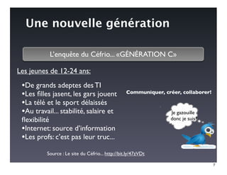 Une nouvelle génération

           L’enquête du Céfrio... «GÉNÉRATION C»

Les jeunes de 12-24 ans:

 •De grands adeptes des TI
 •Les ﬁlles jasent, les gars jouent               Communiquer, créer, collaborer!

 •La télé et le sport délaissés
 •Au travail... stabilité, salaire et                             Je gazouille
 ﬂexibilité                                                       donc je suis?

 •Internet: source d’information
 •Les profs: c’est pas leur truc...
          Source : Le site du Céfrio... http://bit.ly/47zVDt

                                                                                    7
 