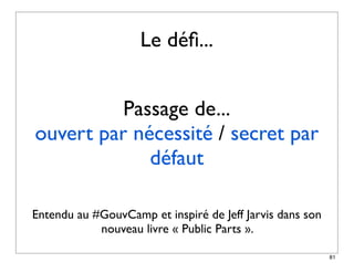 Le déﬁ...


          Passage de...
ouvert par nécessité / secret par
             défaut

Entendu au #GouvCamp et inspiré de Jeff Jarvis dans son
            nouveau livre « Public Parts ».

                                                          81
 