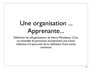 Une organisation ...
       Apprenante...
Déﬁnition de «Organisation» de Henry Mintzberg : C'est
  un ensemble de personnes entreprenant une action
 collective à la poursuite de la réalisation d'une action
                        commune




                                                            83
 