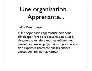 Une organisation ...
   Apprenante...
Selon Peter Senge:
«Une organisation apprenante doit donc
développer l’art de la conversation, c’est-à-
dire, mettre en place tous les mécanismes
permettant aux employés et aux gestionnaires
de s’exprimer librement, sur les bonnes
choses comme les mauvaises.»



                                                84
 