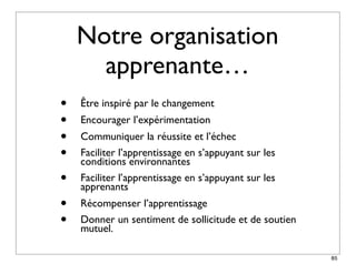Notre organisation
      apprenante…
•   Être inspiré par le changement
•   Encourager l’expérimentation
•   Communiquer la réussite et l’échec
•   Faciliter l’apprentissage en s’appuyant sur les
    conditions environnantes
•   Faciliter l’apprentissage en s’appuyant sur les
    apprenants
•   Récompenser l’apprentissage
•   Donner un sentiment de sollicitude et de soutien
    mutuel.

                                                       85
 
