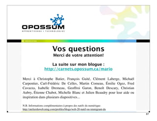 PRÉSENTATION




                         Vos questions
                          Merci de votre attention!

                      La suite sur mon blogue :
                  http://carnets.opossum.ca/mario

Merci à Christophe Batier, François Guité, Clément Laberge, Michaël
Carpentier, Carl-Frédéric De Celles, Martin Comeau, Émilie Ogez, Fred
Cavazza, Isabelle Dremeau, Geoffroi Garon, Benoît Descary, Christian
Aubry, Étienne Chabot, Michelle Blanc et Julien Beaudry pour leur aide ou
inspiration dans plusieurs diapositives...

N.B. Informations complémentaires à propos des natifs du numérique:
http://atelierduweb.ning.com/proﬁles/blogs/web-20-natif-ou-immigrant-du
                                                                            87
 
