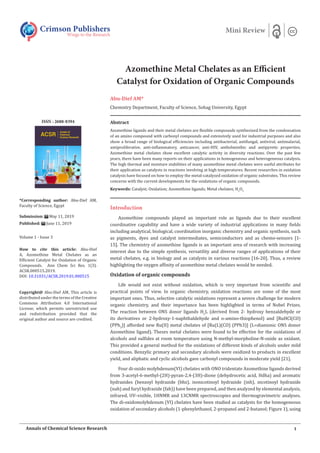 Azomethine Metal Chelates as an Efficient
Catalyst for Oxidation of Organic Compounds
Abu-Dief AM*
Chemistry Department, Faculty of Science, Sohag University, Egypt
Introduction
Azomethine compounds played an important role as ligands due to their excellent
coordinative capability and have a wide variety of industrial applications in many fields
including analytical, biological, coordination inorganic chemistry and organic synthesis, such
as pigments, dyes and catalyst intermediates, semiconductors and as chemo-sensors [1-
15]. The chemistry of azomethine ligands is an important area of research with increasing
interest due to the simple synthesis, versatility and diverse ranges of applications of their
metal chelates, e.g. in biology and as catalysts in various reactions [16-20]. Thus, a review
highlighting the oxygen affinity of azomethine metal chelates would be needed.
Oxidation of organic compounds
Life would not exist without oxidation, which is very important from scientific and
practical points of view. In organic chemistry, oxidation reactions are some of the most
important ones. Thus, selective catalytic oxidations represent a severe challenge for modern
organic chemistry, and their importance has been highlighted in terms of Nobel Prizes.
The reaction between ONS donor ligands H2
L (derived from 2- hydroxy benzaldehyde or
its derivatives or 2‐hydroxy‐1‐naphthaldehyde and o‐amino-thiophenol) and [RuHCl(CO)
(PPh3
)] afforded new Ru(II) metal chelates of [Ru(L)(CO) (PPh3)] (L=dianionic ONS donor
Azomethine ligand). Theses metal chelates were found to be effective for the oxidations of
alcohols and sulfides at room temperature using N‐methyl-morpholine‐N‐oxide as oxidant.
This provided a general method for the oxidations of different kinds of alcohols under mild
conditions. Benzylic primary and secondary alcohols were oxidized to products in excellent
yield, and aliphatic and cyclic alcohols gave carbonyl compounds in moderate yield [21].
Four di-oxido molybdenum(VI) chelates with ONO tridentate Azomethine ligands derived
from 3‐acetyl‐6‐methyl‐(2H)‐pyran‐2,4‐(3H)‐dione (dehydrocetic acid, Hdha) and aromatic
hydrazides (benzoyl hydrazide (bhz), isonicotinoyl hydrazide (inh), nicotinoyl hydrazide
(nah) and furyl hydrazide (fah)) have been prepared, and then analyzed by elemental analysis,
infrared, UV–visible, 1HNMR and 13CNMR spectroscopies and thermogravimetric analyses.
The di-oxidomolybdenum (VI) chelates have been studied as catalysts for the homogeneous
oxidation of secondary alcohols (1‐phenylethanol, 2‐propanol and 2‐butanol; Figure 1), using
Crimson Publishers
Wings to the Research
Mini Review
*Corresponding author: Abu-Dief AM,
Faculty of Science, Egypt
Submission: May 11, 2019
Published: June 11, 2019
Volume 1 - Issue 3
How to cite this article: Abu-Dief
A, Azomethine Metal Chelates as an
Efficient Catalyst for Oxidation of Organic
Compounds. Ann Chem Sci Res. 1(3).
ACSR.000515.2019.
DOI: 10.31031/ACSR.2019.01.000515
Copyright@ Abu-Dief AM, This article is
distributed under the terms of the Creative
Commons Attribution 4.0 International
License, which permits unrestricted use
and redistribution provided that the
original author and source are credited.
1
Annals of Chemical Science Research
Abstract
Azomethine ligands and their metal chelates are flexible compounds synthesized from the condensation
of an amino compound with carbonyl compounds and extensively used for industrial purposes and also
show a broad range of biological efficiencies including antibacterial, antifungal, antiviral, antimalarial,
antiproliferative, anti-inflammatory, anticancer, anti-HIV, anthelminthic and antipyretic properties.
Azomethine metal chelates show excellent catalytic activity in diversity reactions. Over the past few
years, there have been many reports on their applications in homogeneous and heterogeneous catalysis.
The high thermal and moisture stabilities of many azomethine metal chelates were useful attributes for
their application as catalysts in reactions involving at high temperatures. Recent researches in oxidation
catalysis have focused on how to employ the metal‐catalyzed oxidation of organic substrates. This review
concerns with the current developments for the oxidations of organic compounds.
Keywords: Catalyst; Oxidation; Azomethine ligands; Metal chelates; H2
O2
ISSN : 2688-8394
 