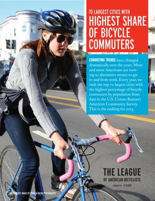 cover credit: Image by Pamela Palma Photography 
70 largest cities with 
highest share 
of bicycle 
commuters 
commuting trends have changed 
dramatically over the years. More 
and more Americans are turn-ing 
to alternative means to get 
to and from work. Every year, we 
rank the top 70 largest cities with 
the highest percentage of bicycle 
commuters by population from 
data in the U.S. Census Bureau’s 
American Community Survey. 
This is the ranking for 2013. 
 