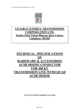 GETCO/E/TS–HW017/QM/R0 DT. 02/11/2010.
Page 1 of 21
GUJARAT ENERGY TRANSMISSION
CORPORATION LTD.
Sardar Patel Vidyut Bhavan, Race Course,
Vadodara: 390 007
TECHNICAL SPECIFICATIONS
OF
HARDWARE & ACCESSORIES
ACSR MOOSE CONDUCTOR
FOR 400 KV
TRANSMISSION LINE WITH QUAD
ACSR MOOSE
GETCO/E/TS–HW017/QM/R0 DT. 02/11/2010
 