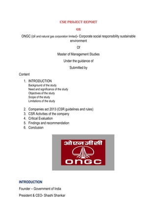 CSR Project Report
On
ONGC (oil and natural gas corporation limited)- Corporate social responsibility sustainable
environment
Of
Master of Management Studies
Under the guidance of
Submitted by
Content
1. INTRODUCTION
Background of the study
Need and significance of the study
Objectives of the study
Scope of the study
Limitations of the study
2. Companies act 2013 (CSR guidelines and rules)
3. CSR Activities of the company
4. Critical Evaluation
5. Findings and recommendation
6. Conclusion
INTRODUCTION
Founder – Government of India
President & CEO- Shashi Shankar
 