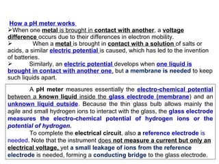 How a pH meter works
When one metal is brought in contact with another, a voltage
difference occurs due to their differences in electron mobility.
 When a metal is brought in contact with a solution of salts or
acids, a similar electric potential is caused, which has led to the invention
of batteries.
 Similarly, an electric potential develops when one liquid is
brought in contact with another one, but a membrane is needed to keep
such liquids apart.
A pH meter measures essentially the electro-chemical potential
between a known liquid inside the glass electrode (membrane) and an
unknown liquid outside. Because the thin glass bulb allows mainly the
agile and small hydrogen ions to interact with the glass, the glass electrode
measures the electro-chemical potential of hydrogen ions or the
potential of hydrogen.
To complete the electrical circuit, also a reference electrode is
needed. Note that the instrument does not measure a current but only an
electrical voltage, yet a small leakage of ions from the reference
electrode is needed, forming a conducting bridge to the glass electrode.
 