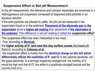 In the pH measurement, the reference and indicator electrodes are immersed in a
heterogeneous soil suspension composed of dispersed solid particles in an
aqueous solution.
If the solid particles are allowed to settle, the pH can be measured in the
supernatant liquid or in the sediment. Placement of the electrode pair in the
supernatant gives a higher pH reading than placement of the electrodes in
the sediment. This difference in soil pH reading is called the suspension effect.
Suspension Effect in Soil pH Measurement
This suspension effect has been interpreted in two ways.
First, according to Marshall,
the higher activity of H+
ions near the clay surface causes the lowest pH.
Second, according to Coleman et al.
the suspension effect is mostly from the electrical charge on the soil which
differentially affects the mobilities of K+
and Cl-
in the calomel electrode, not
the glass electrode. In a strongly negatively-charged soil, the mobility of K+
would be high and that of Cl-
low while in a positively-charged tropical soil the
opposite would occur.
 