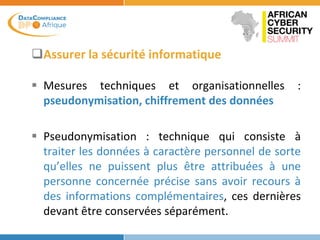 Assurer la sécurité informatique
 Mesures techniques et organisationnelles :
pseudonymisation, chiffrement des données
 Pseudonymisation : technique qui consiste à
traiter les données à caractère personnel de sorte
qu’elles ne puissent plus être attribuées à une
personne concernée précise sans avoir recours à
des informations complémentaires, ces dernières
devant être conservées séparément.
 