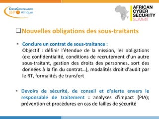 Nouvelles obligations des sous-traitants
 Conclure un contrat de sous-traitance :
Objectif : définir l’étendue de la mission, les obligations
(ex: confidentialité, conditions de recrutement d’un autre
sous-traitant, gestion des droits des personnes, sort des
données à la fin du contrat…), modalités droit d’audit par
le RT, formalités de transfert
 Devoirs de sécurité, de conseil et d’alerte envers le
responsable de traitement : analyses d'impact (PIA);
prévention et procédures en cas de failles de sécurité
 