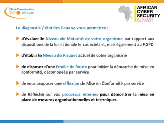 Le diagnostic / état des lieux va vous permettre :
 d’évaluer le Niveau de Maturité de votre organisme par rapport aux
dispositions de la loi nationale le cas échéant, mais également au RGPD
 d’établir le Niveau de Risques actuel de votre organisme
 de disposer d’une Feuille de Route pour initier la démarche de mise en
conformité, décomposée par service
 de vous proposer une réflexion de Mise en Conformité par service
 de Réfléchir sur vos processus internes pour démontrer la mise en
place de mesures organisationnelles et techniques
 