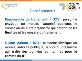 Conséquence :
Responsable de traitement » (RT) : personne
physique ou morale, l'autorité publique, le
service ou un autre organisme qui détermine les
finalités et les moyens du traitement
« Sous-traitant » (ST) : personne physique ou
morale, autorité publique, service ou organisme
qui traite des données au nom et pour le
compte du RT
 