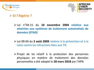  Et l’Algérie ?
Loi n°04-15 du 10 novembre 2004 relative aux
atteintes aux systèmes de traitement automatisés de
données (STAD)
Loi 09-04 du 5 août 2009 relative à la prévention et à la
lutte contre les infractions liées aux TIC
Projet de loi relatif à la protection des personnes
physiques en matière de traitement des données
personnelles a été adopté le 28 mars 2018 par l’APN
 
