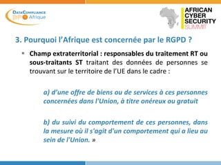 3. Pourquoi l’Afrique est concernée par le RGPD ?
 Champ extraterritorial : responsables du traitement RT ou
sous-traitants ST traitant des données de personnes se
trouvant sur le territoire de l’UE dans le cadre :
a) d’une offre de biens ou de services à ces personnes
concernées dans l'Union, à titre onéreux ou gratuit
b) du suivi du comportement de ces personnes, dans
la mesure où il s'agit d'un comportement qui a lieu au
sein de l'Union. »
 